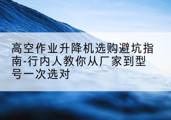 鄄城升降平台厂家-高空作业升降机选购避坑指南-行内人教你从厂家到型号一次选对