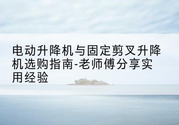 鄄城电动升降机怎么选-电动升降机与固定剪叉升降机选购指南-老师傅分享实用经验